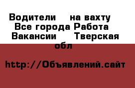 Водители BC на вахту. - Все города Работа » Вакансии   . Тверская обл.
